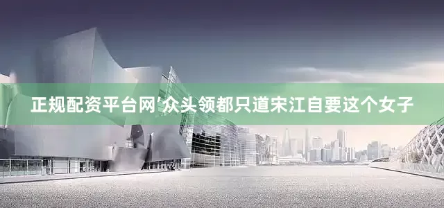 正规配资平台网’众头领都只道宋江自要这个女子