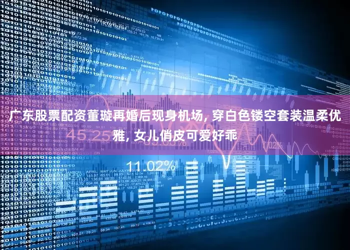 广东股票配资董璇再婚后现身机场, 穿白色镂空套装温柔优雅, 女儿俏皮可爱好乖