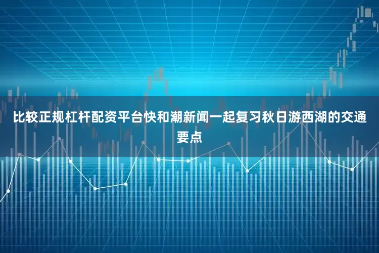 比较正规杠杆配资平台快和潮新闻一起复习秋日游西湖的交通要点